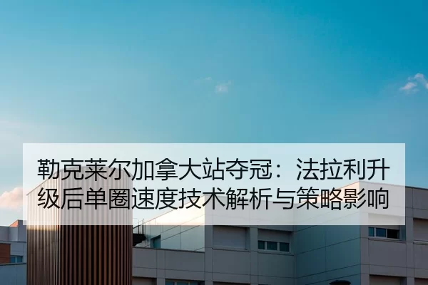 勒克莱尔加拿大站夺冠：法拉利升级后单圈速度技术解析与策略影响