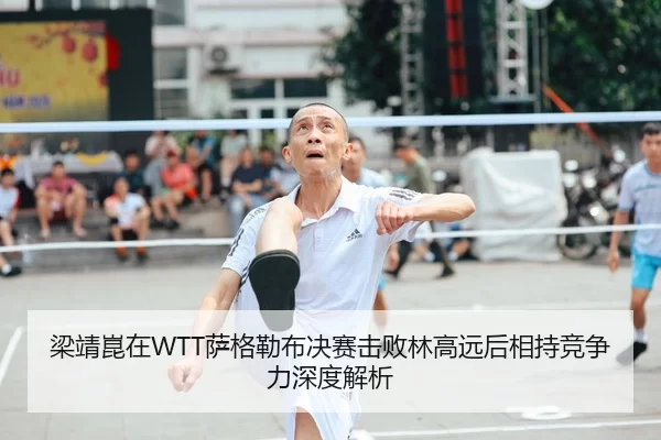 梁靖崑在WTT萨格勒布决赛击败林高远后相持竞争力深度解析